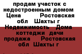 продам участок с недостроенным домом › Цена ­ 550 - Ростовская обл., Шахты г. Недвижимость » Дома, коттеджи, дачи продажа   . Ростовская обл.,Шахты г.